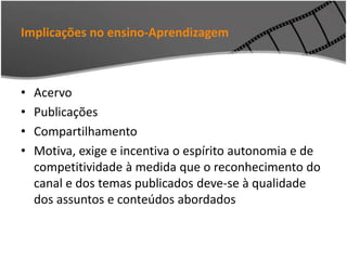 Implicações no ensino-Aprendizagem
• Acervo
• Publicações
• Compartilhamento
• Motiva, exige e incentiva o espírito autonomia e de
competitividade à medida que o reconhecimento do
canal e dos temas publicados deve-se à qualidade
dos assuntos e conteúdos abordados
 