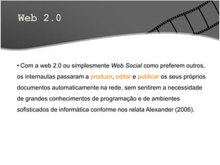 • Com a web 2.0 ou simplesmente Web Social como preferem outros,
os internautas passaram a produzir, editar e publicar os seus próprios
documentos automaticamente na rede, sem sentirem a necessidade
de grandes conhecimentos de programação e de ambientes
sofisticados de informática conforme nos relata Alexander (2006).
 