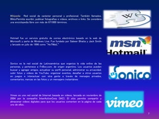 7
Wikipedia Red social de carácter personal y profesional. También llamados,
Wikis:Permite escribir, publicar fotografías o videos, archivos o links. Se considera
una enciclopedia libre con más de 671000 términos.
Hotmail fue un servicio gratuito de correo electrónico basado en la web de
Microsoft y parte de Windows Live. Fue fundado por Sabeer Bhatia y Jack Smith
y lanzado en julio de 1996 como "HoTMaiL“
Sonico es la red social de Latinoamérica que organiza la vida online de las
personas, y pertenece a FnBox.com, de origen argentino. Los usuarios pueden
buscar y agregar amigos, actualizar su perfil personal, administrar su privacidad,
subir fotos y videos de YouTube, organizar eventos, desafiar a otros usuarios
en juegos e interactuar con otra gente a través de mensajes privados,
comentarios, marcas en las fotos y un mensajero instantáneo
Vimeo es una red social de Internet basada en videos, lanzada en noviembre de
2004 por la compañía InterActiveCorp (IAC). El sitio permite compartir y
almacenar videos digitales para que los usuarios comenten en la página de cada
uno de ellos.
 