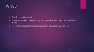 Why?
 Quality, quality, quality
 Ecosystems need to be integrated and well managed, accessibility
is key
 Never think about individual products, ecosystem all the way
 