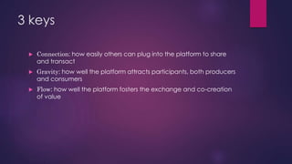 3 keys
 Connection: how easily others can plug into the platform to share
and transact
 Gravity: how well the platform attracts participants, both producers
and consumers
 Flow: how well the platform fosters the exchange and co-creation
of value
 