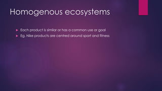 Homogenous ecosystems
 Each product is similar or has a common use or goal
 Eg. Nike products are centred around sport and fitness
 