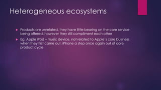 Heterogeneous ecosystems
 Products are unrelated, they have little bearing on the core service
being offered, however they still compliment each other
 Eg. Apple iPod – music device, not related to Apple’s core business
when they first came out, iPhone a step once again out of core
product cycle
 