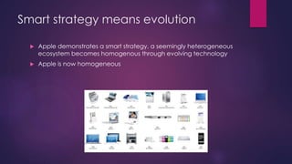 Smart strategy means evolution
 Apple demonstrates a smart strategy, a seemingly heterogeneous
ecosystem becomes homogenous through evolving technology
 Apple is now homogeneous
 