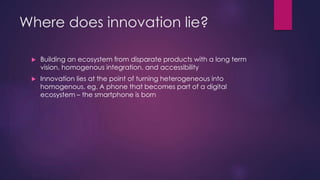 Where does innovation lie?
 Building an ecosystem from disparate products with a long term
vision, homogenous integration, and accessibility
 Innovation lies at the point of turning heterogeneous into
homogenous, eg. A phone that becomes part of a digital
ecosystem – the smartphone is born
 