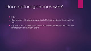 Does heterogeneous win?
 No.
 Companies with disparate product offerings are bought out, split, or
sold
 Eg. Blackberry, currently focused on business/enterprise security, the
smartphone ecosystem failed
 