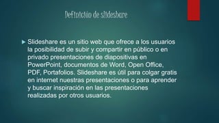 Definición de slideshare
 Slideshare es un sitio web que ofrece a los usuarios
la posibilidad de subir y compartir en público o en
privado presentaciones de diapositivas en
PowerPoint, documentos de Word, Open Office,
PDF, Portafolios. Slideshare es útil para colgar gratis
en internet nuestras presentaciones o para aprender
y buscar inspiración en las presentaciones
realizadas por otros usuarios.
 
