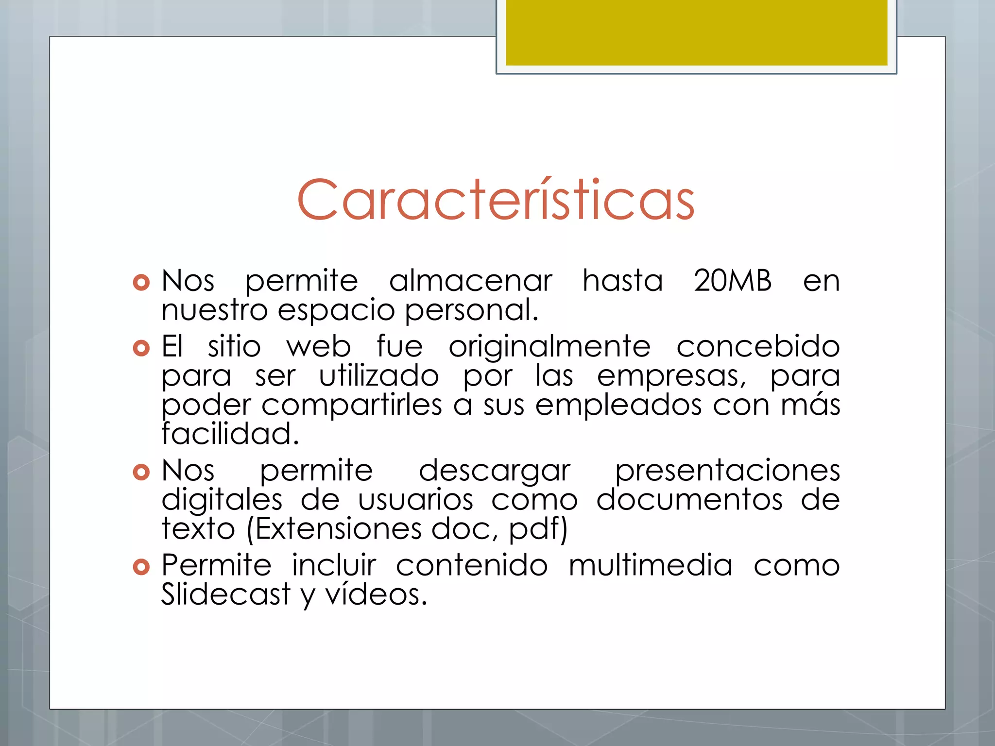 Características
 Nos permite almacenar hasta 20MB en
nuestro espacio personal.
 El sitio web fue originalmente concebido
para ser utilizado por las empresas, para
poder compartirles a sus empleados con más
facilidad.
 Nos permite descargar presentaciones
digitales de usuarios como documentos de
texto (Extensiones doc, pdf)
 Permite incluir contenido multimedia como
Slidecast y vídeos.
 