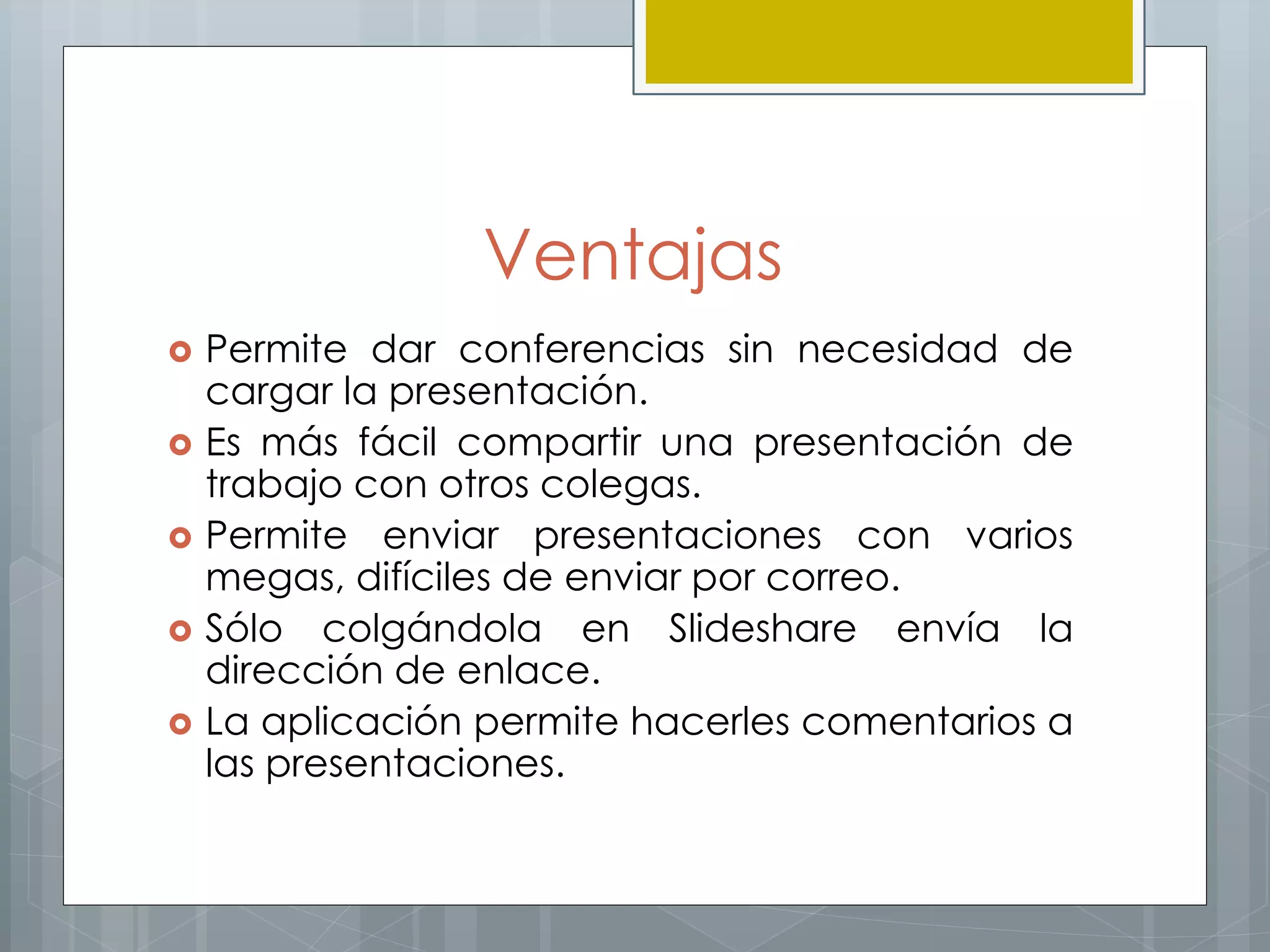 Ventajas
 Permite dar conferencias sin necesidad de
cargar la presentación.
 Es más fácil compartir una presentación de
trabajo con otros colegas.
 Permite enviar presentaciones con varios
megas, difíciles de enviar por correo.
 Sólo colgándola en Slideshare envía la
dirección de enlace.
 La aplicación permite hacerles comentarios a
las presentaciones.
 