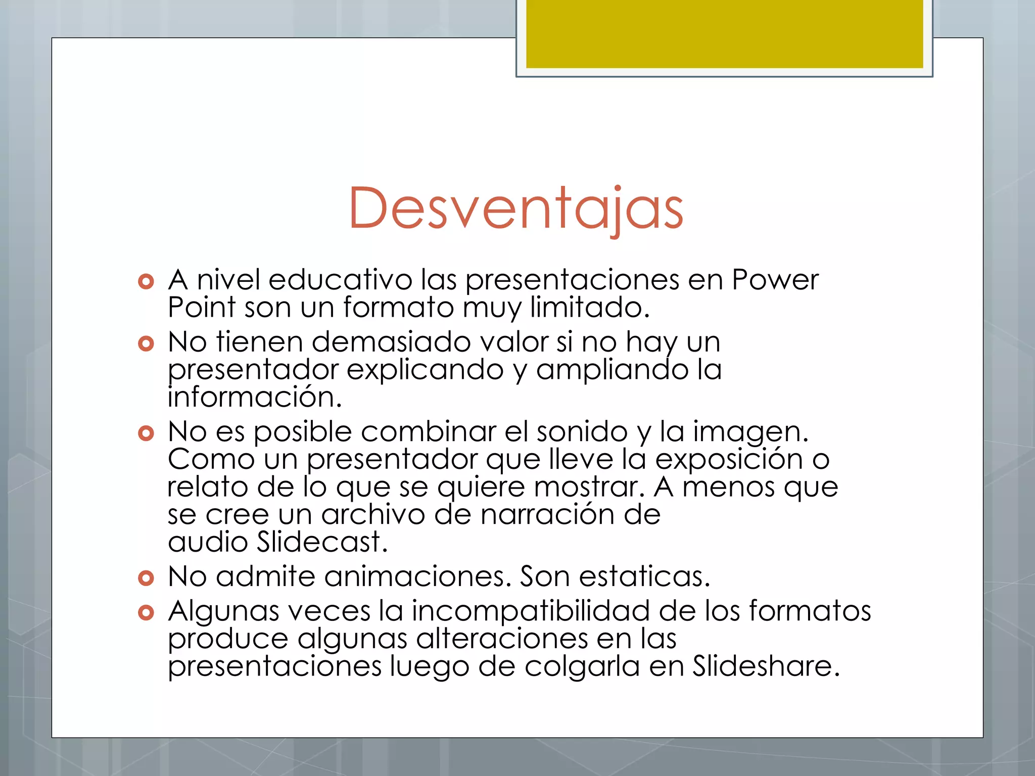 Desventajas
 A nivel educativo las presentaciones en Power
Point son un formato muy limitado.
 No tienen demasiado valor si no hay un
presentador explicando y ampliando la
información.
 No es posible combinar el sonido y la imagen.
Como un presentador que lleve la exposición o
relato de lo que se quiere mostrar. A menos que
se cree un archivo de narración de
audio Slidecast.
 No admite animaciones. Son estaticas.
 Algunas veces la incompatibilidad de los formatos
produce algunas alteraciones en las
presentaciones luego de colgarla en Slideshare.
 