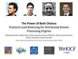 The Power of Both Choices
Practical Load Balancing for Distributed Stream
Processing Engines
Muhammad Anis Uddin Nasir, Gianmarco De Francisci Morales, David Garcia-Soriano
Nicolas Kourtellis, Marco Serafini
International Conference on Data Engineering (ICDE 2015)
 
