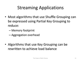 Streaming Applications
• Most algorithms that use Shuffle Grouping can
be expressed using Partial Key Grouping to
reduce:
– Memory footprint
– Aggregation overhead
• Algorithms that use Key Grouping can be
rewritten to achieve load balance
The Power of Both Choices 15
 