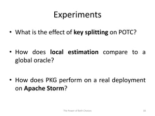 Experiments
• What is the effect of key splitting on POTC?
• How does local estimation compare to a
global oracle?
• How does PKG perform on a real deployment
on Apache Storm?
The Power of Both Choices 18
 