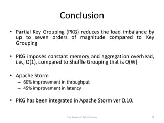 Conclusion
• Partial Key Grouping (PKG) reduces the load imbalance by
up to seven orders of magnitude compared to Key
Grouping
• PKG imposes constant memory and aggregation overhead,
i.e., O(1), compared to Shuffle Grouping that is O(W)
• Apache Storm
– 60% improvement in throughput
– 45% improvement in latency
• PKG has been integrated in Apache Storm ver 0.10.
23The Power of Both Choices
 