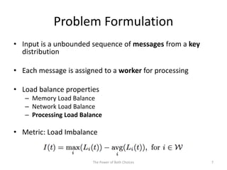 Problem Formulation
• Input is a unbounded sequence of messages from a key
distribution
• Each message is assigned to a worker for processing
• Load balance properties
– Memory Load Balance
– Network Load Balance
– Processing Load Balance
• Metric: Load Imbalance
The Power of Both Choices 7
 