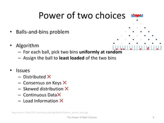 Power of two choices
• Balls-and-bins problem
• Algorithm
– For each ball, pick two bins uniformly at random
– Assign the ball to least loaded of the two bins
• Issues
– Distributed ✖
– Consensus on Keys ✖
– Skewed distribution ✖
– Continuous Data✖
– Load Information ✖
8The Power of Both Choices
Img source: http://s17.postimg.org/qqctbpftr/Galton_prime_box.jpg
 