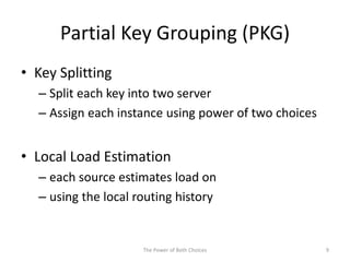 Partial Key Grouping (PKG)
• Key Splitting
– Split each key into two server
– Assign each instance using power of two choices
• Local Load Estimation
– each source estimates load on
– using the local routing history
9The Power of Both Choices
 