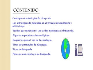 CONTENIDO:
Concepto de estrategias de búsqueda.
Las estrategias de búsqueda en el proceso de enseñanza y
aprendizaje.
Teorías que sustentan el uso de las estrategias de búsqueda.
Algunos supuestos epistemológicos.
Requisitos para el uso de la estrategia.
Tipos de estrategias de búsqueda.
Tipos de búsqueda.
Pasos de una estrategia de búsqueda.
 