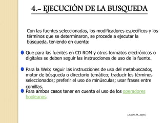 4.- EJECUCIÓN DE LA BUSQUEDA
Con las fuentes seleccionadas, los modificadores específicos y los
términos que se determinaron, se procede a ejecutar la
búsqueda, teniendo en cuenta:
Que para las fuentes en CD ROM y otros formatos electrónicos o
digitales se deben seguir las instrucciones de uso de la fuente.
Para la Web: seguir las instrucciones de uso del metabuscador,
motor de búsqueda o directorio temático; traducir los términos
seleccionados; preferir el uso de minúsculas; usar frases entre
comillas.
Para ambos casos tener en cuenta el uso de los operadores
booleanos.
(ZULMA M, 2009)
 