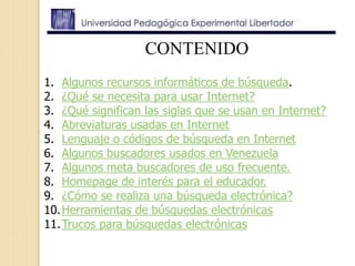CONTENIDO
1. Algunos recursos informáticos de búsqueda.
2. ¿Qué se necesita para usar Internet?
3. ¿Qué significan las siglas que se usan en Internet?
4. Abreviaturas usadas en Internet
5. Lenguaje o códigos de búsqueda en Internet
6. Algunos buscadores usados en Venezuela
7. Algunos meta buscadores de uso frecuente.
8. Homepage de interés para el educador.
9. ¿Cómo se realiza una búsqueda electrónica?
10.Herramientas de búsquedas electrónicas
11.Trucos para búsquedas electrónicas
 