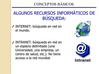 CONCEPTOS BÁSICOS
ALGUNOS RECURSOS INFORMÁTICOS DE
BÚSQUEDA:
INTERNET: búsqueda en red en
el mundo.
INTRANET: búsqueda en red en
un espacio delimitado (una
Universidad, una empresa, un
centro de salud, etc.). No tiene
acceso a la red mundial.
 