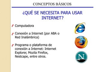 CONCEPTOS BÁSICOS
¿QUÉ SE NECESITA PARA USAR
INTERNET?
Computadora
Conexión a Internet (por ABA o
Red Inalámbrica)
Programa o plataforma de
conexión a Internet: Internet
Explorer, Mozila Firefox,
Nestcape, entre otros.
 