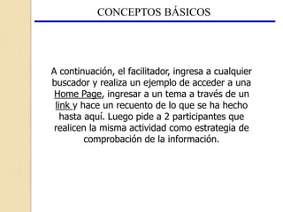 CONCEPTOS BÁSICOS
A continuación, el facilitador, ingresa a cualquier
buscador y realiza un ejemplo de acceder a una
Home Page, ingresar a un tema a través de un
link y hace un recuento de lo que se ha hecho
hasta aquí. Luego pide a 2 participantes que
realicen la misma actividad como estrategia de
comprobación de la información.
 