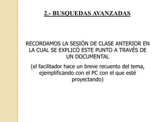 2.- BUSQUEDAS AVANZADAS
RECORDAMOS LA SESIÓN DE CLASE ANTERIOR EN
LA CUAL SE EXPLICÓ ESTE PUNTO A TRAVÉS DE
UN DOCUMENTAL
(el facilitador hace un breve recuento del tema,
ejemplificando con el PC con el que esté
proyectando)
 