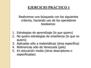 EJERCICIO PRÁCTICO 1
Realicemos una búsqueda con los siguientes
criterios, haciendo uso de los operadores
booleanos:
1. Estrategias de aprendizaje (lo que quiero)
2. No quiero estrategias de enseñanza (lo que no
quiero)
3. Aplicadas sólo a matemáticas (área específica)
4. Referencias sólo de Venezuela (país)
5. En educación media (otros descriptores o
especificadas)
 