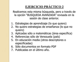 EJERCICIO PRÁCTICO 2
Realicemos esta misma búsqueda, pero a través de
la opción “BUSQUEDA AVANZADA” revisada en la
sesión de clase anterior.
1. Estrategias de aprendizaje (lo que quiero)
2. No quiero estrategias de enseñanza (lo que no
quiero)
3. Aplicadas sólo a matemáticas (área específica)
4. Referencias sólo de Venezuela (país)
5. En educación media (otros descriptores o
especificadas)
6. Sólo documentos en formato PDF
7. Publicadas en el último año.
 