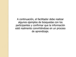 A continuación, el facilitador debe realizar
algunos ejemplos de búsquedas con los
participantes y confirmar que la información
esté realmente convirtiéndose en un proceso
de aprendizaje.
 