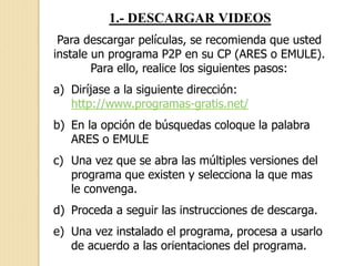 1.- DESCARGAR VIDEOS
Para descargar películas, se recomienda que usted
instale un programa P2P en su CP (ARES o EMULE).
Para ello, realice los siguientes pasos:
a) Diríjase a la siguiente dirección:
http://www.programas-gratis.net/
b) En la opción de búsquedas coloque la palabra
ARES o EMULE
c) Una vez que se abra las múltiples versiones del
programa que existen y selecciona la que mas
le convenga.
d) Proceda a seguir las instrucciones de descarga.
e) Una vez instalado el programa, procesa a usarlo
de acuerdo a las orientaciones del programa.
 