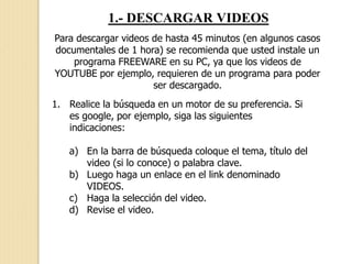 1.- DESCARGAR VIDEOS
Para descargar videos de hasta 45 minutos (en algunos casos
documentales de 1 hora) se recomienda que usted instale un
programa FREEWARE en su PC, ya que los videos de
YOUTUBE por ejemplo, requieren de un programa para poder
ser descargado.
1. Realice la búsqueda en un motor de su preferencia. Si
es google, por ejemplo, siga las siguientes
indicaciones:
a) En la barra de búsqueda coloque el tema, título del
video (si lo conoce) o palabra clave.
b) Luego haga un enlace en el link denominado
VIDEOS.
c) Haga la selección del video.
d) Revise el video.
 