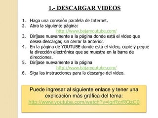 1.- DESCARGAR VIDEOS
1. Haga una conexión paralela de Internet.
2. Abra la siguiente página:
http://www.bajaryoutube.com/
3. Diríjase nuevamente a la página donde está el video que
desea descargar, sin cerrar la anterior.
4. En la página de YOUTUBE donde está el video, copie y pegue
la dirección electrónica que se muestra en la barra de
direcciones.
5. Diríjase nuevamente a la página
http://www.bajaryoutube.com/
6. Siga las instrucciones para la descarga del video.
Puede ingresar al siguiente enlace y tener una
explicación más gráfica del tema:
http://www.youtube.com/watch?v=lgrRcrRQzC0
 