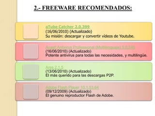 2.- FREEWARE RECOMENDADOS:
aTube Catcher 2.0.399
(16/06/2010) (Actualizado)
Su misión: descargar y convertir vídeos de Youtube.
Avast! Antivirus Professional (Multilenguaje) 5.0.545
(16/06/2010) (Actualizado)
Potente antivirus para todas las necesidades, y multilingüe.
Ares 2.1.5
(13/06/2010) (Actualizado)
El más querido para las descargas P2P.
Adobe Flash Player 10.1.53.64
(09/12/2009) (Actualizado)
El genuino reproductor Flash de Adobe.
 