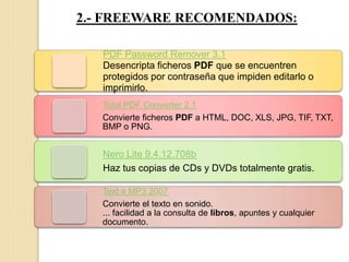 2.- FREEWARE RECOMENDADOS:
PDF Password Remover 3.1
Desencripta ficheros PDF que se encuentren
protegidos por contraseña que impiden editarlo o
imprimirlo.
Total PDF Converter 2.1
Convierte ficheros PDF a HTML, DOC, XLS, JPG, TIF, TXT,
BMP o PNG.
Nero Lite 9.4.12.708b
Haz tus copias de CDs y DVDs totalmente gratis.
Text a MP3 2007
Convierte el texto en sonido.
... facilidad a la consulta de libros, apuntes y cualquier
documento.
 