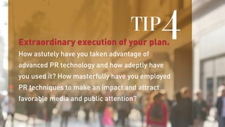 Extraordinary execution of your plan.
How astutely have you taken advantage of
advanced PR technology and how adeptly have
you used it? How masterfully have you employed
PR techniques to make an impact and attract
favorable media and public attention?
TIP4
 