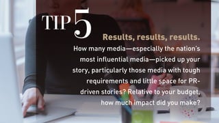 Results, results, results.
How many media—especially the nation’s
most influential media—picked up your
story, particularly those media with tough
requirements and little space for PR-
driven stories? Relative to your budget,
how much impact did you make?
TIP5
 