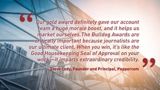 Our gold award definitely gave our account
team a huge morale boost, and it helps us
market ourselves.The Bulldog Awards are
critically important because journalists are
our ultimate client. When you win, it’s like the
Good Housekeeping Seal of Approval on your
work—it imparts extraordinary credibility.
Steve Cody, Founder and Principal, Peppercom
“
”
 