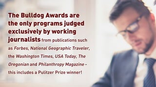 The Bulldog Awards are
the only programs judged
exclusively by working
journalists from publications such
as Forbes, National Geographic Traveler,
the Washington Times, USA Today, The
Oregonian and Philanthropy Magazine -
this includes a Pulitzer Prize winner!
 