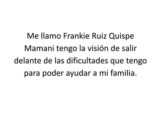 Me llamo Frankie Ruiz Quispe
Mamani tengo la visión de salir
delante de las dificultades que tengo
para poder ayudar a mi familia.
 