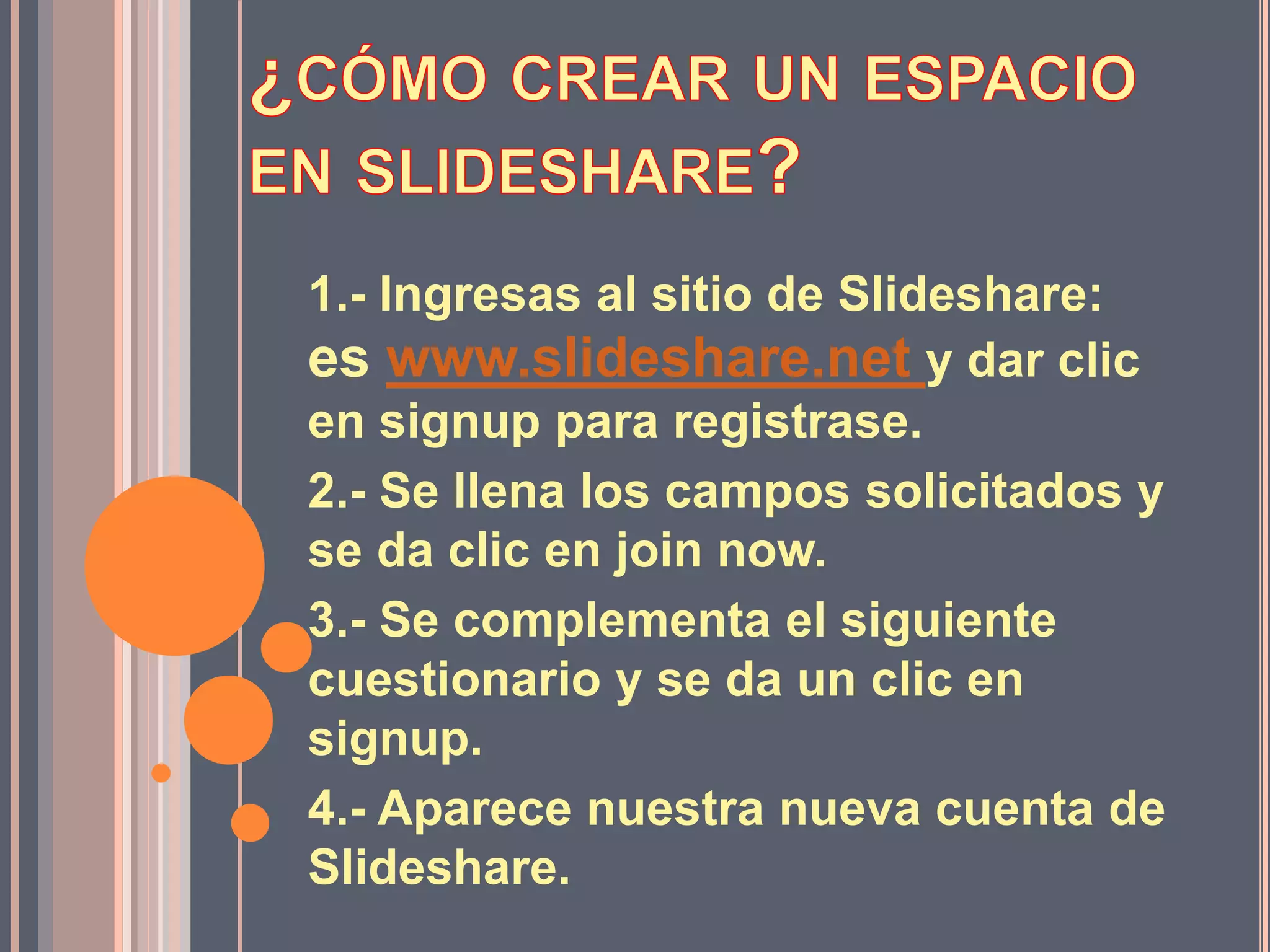 1.- Ingresas al sitio de Slideshare:
es www.slideshare.net y dar clic
en signup para registrase.
2.- Se llena los campos solicitados y
se da clic en join now.
3.- Se complementa el siguiente
cuestionario y se da un clic en
signup.
4.- Aparece nuestra nueva cuenta de
Slideshare.