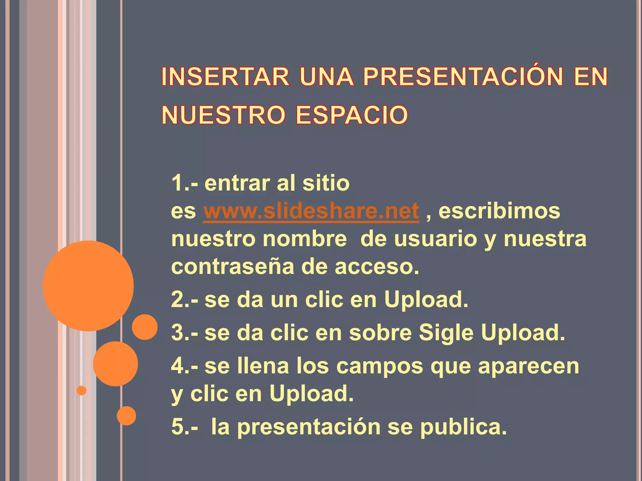 1.- entrar al sitio
es www.slideshare.net , escribimos
nuestro nombre de usuario y nuestra
contraseña de acceso.
2.- se da un clic en Upload.
3.- se da clic en sobre Sigle Upload.
4.- se llena los campos que aparecen
y clic en Upload.
5.- la presentación se publica.