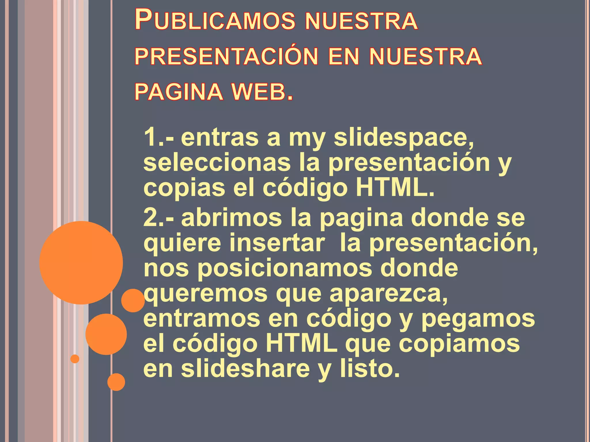 1.- entras a my slidespace,
seleccionas la presentación y
copias el código HTML.
2.- abrimos la pagina donde se
quiere insertar la presentación,
nos posicionamos donde
queremos que aparezca,
entramos en código y pegamos
el código HTML que copiamos
en slideshare y listo.