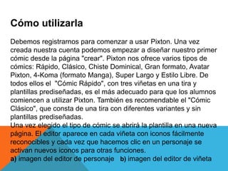 Cómo utilizarla
Debemos registrarnos para comenzar a usar Pixton. Una vez
creada nuestra cuenta podemos empezar a diseñar nuestro primer
cómic desde la página "crear". Pixton nos ofrece varios tipos de
cómics: Rápido, Clásico, Chiste Dominical, Gran formato, Avatar
Pixton, 4-Koma (formato Manga), Super Largo y Estilo Libre. De
todos ellos el "Cómic Rápido", con tres viñetas en una tira y
plantillas prediseñadas, es el más adecuado para que los alumnos
comiencen a utilizar Pixton. También es recomendable el "Cómic
Clásico", que consta de una tira con diferentes variantes y sin
plantillas prediseñadas.
Una vez elegido el tipo de cómic se abrirá la plantilla en una nueva
página. El editor aparece en cada viñeta con iconos fácilmente
reconocibles y cada vez que hacemos clic en un personaje se
activan nuevos iconos para otras funciones.
a) imagen del editor de personaje b) imagen del editor de viñeta
 
