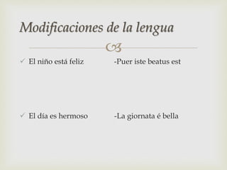 
 El niño está feliz -Puer iste beatus est
 El día es hermoso -La giornata é bella
Modificaciones de la lengua
 