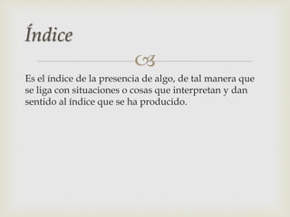 
Es el índice de la presencia de algo, de tal manera que
se liga con situaciones o cosas que interpretan y dan
sentido al índice que se ha producido.
Índice
 