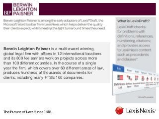 Berwin Leighton Paisner is a multi-award winning,
global legal firm with offices in 12 international locations
and its 800 fee earners work on projects across more
than 100 different countries. In the course of a single
year the firm, which covers over 60 different areas of law,
produces hundreds of thousands of documents for
clients, including many FTSE 100 companies.
 