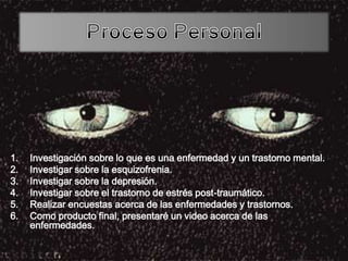 1. Investigación sobre lo que es una enfermedad y un trastorno mental.
2. Investigar sobre la esquizofrenia.
3. Investigar sobre la depresión.
4. Investigar sobre el trastorno de estrés post-traumático.
5. Realizar encuestas acerca de las enfermedades y trastornos.
6. Como producto final, presentaré un video acerca de las
enfermedades.
 