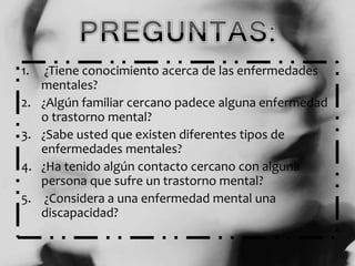 1. ¿Tiene conocimiento acerca de las enfermedades
mentales?
2. ¿Algún familiar cercano padece alguna enfermedad
o trastorno mental?
3. ¿Sabe usted que existen diferentes tipos de
enfermedades mentales?
4. ¿Ha tenido algún contacto cercano con alguna
persona que sufre un trastorno mental?
5. ¿Considera a una enfermedad mental una
discapacidad?
 